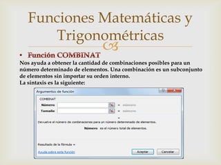 Funciones Matemáticas y
Trigonométricas



Nos ayuda a obtener la cantidad de combinaciones posibles para un
número determinado de elementos. Una combinación es un subconjunto
de elementos sin importar su orden interno.
La sintaxis es la siguiente:

 
