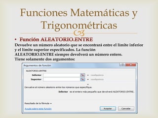 Funciones Matemáticas y
Trigonométricas



Devuelve un número aleatorio que se encontrará entre el límite inferior
y el límite superior especificados. La función
ALEATORIO.ENTRE siempre devolverá un número entero.
Tiene solamente dos argumentos:

 