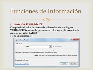 Funciones de Información


Comprueba el valor de una celda y devuelve el valor lógico
VERDADERO en caso de que sea una celda vacía, de lo contrario
regresará el valor FALSO.
Tiene un argumento:

 
