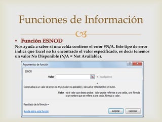Funciones de Información


Nos ayuda a saber si una celda contiene el error #N/A. Este tipo de error
indica que Excel no ha encontrado el valor especificado, es decir tenemos
un valor No Disponible (N/A = Not Available).

 
