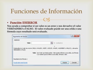 Funciones de Información


Nos ayuda a comprobar si un valor es un error y nos devuelve el valor
VERDADERO o FALSO. El valor evaluado puede ser una celda o una
fórmula cuyo resultado será evaluado.

 