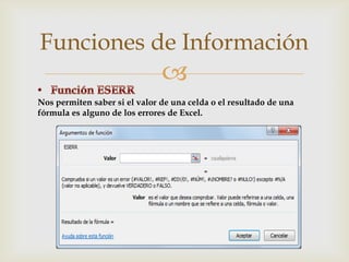 Funciones de Información


Nos permiten saber si el valor de una celda o el resultado de una
fórmula es alguno de los errores de Excel.

 