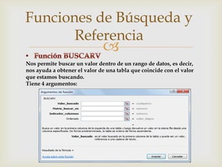 Funciones de Búsqueda y
Referencia



Nos permite buscar un valor dentro de un rango de datos, es decir,
nos ayuda a obtener el valor de una tabla que coincide con el valor
que estamos buscando.
Tiene 4 argumentos:

 