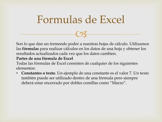 Formulas de Excel


Son lo que dan un tremendo poder a nuestras hojas de cálculo. Utilizamos
las fórmulas para realizar cálculos en los datos de una hoja y obtener los
resultados actualizados cada vez que los datos cambien.
Partes de una fórmula de Excel
Todas las fórmulas de Excel consisten de cualquier de los siguientes
elementos:
• Constantes o texto. Un ejemplo de una constante es el valor 7. Un texto
también puede ser utilizado dentro de una fórmula pero siempre
deberá estar encerrado por dobles comillas como “Marzo”.

 