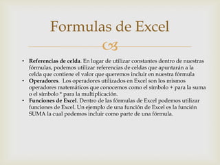 Formulas de Excel


• Referencias de celda. En lugar de utilizar constantes dentro de nuestras
fórmulas, podemos utilizar referencias de celdas que apuntarán a la
celda que contiene el valor que queremos incluir en nuestra fórmula
• Operadores. Los operadores utilizados en Excel son los mismos
operadores matemáticos que conocemos como el símbolo + para la suma
o el símbolo * para la multiplicación.
• Funciones de Excel. Dentro de las fórmulas de Excel podemos utilizar
funciones de Excel. Un ejemplo de una función de Excel es la función
SUMA la cual podemos incluir como parte de una fórmula.

 