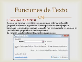 Funciones de Texto

Regresa un carácter específico para un número entero que ha sido
proporcionado como argumento. Un computador tiene un juego de
caracteres con un número entero asignado y es precisamente ese número el
que debemos proporcionar como argumento.
La función carácter solamente admite un argumento:

 