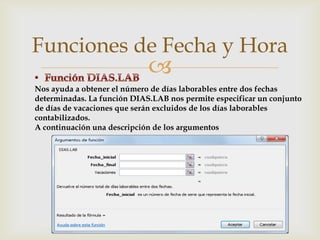 Funciones de Fecha y Hora



Nos ayuda a obtener el número de días laborables entre dos fechas
determinadas. La función DIAS.LAB nos permite especificar un conjunto
de días de vacaciones que serán excluidos de los días laborables
contabilizados.
A continuación una descripción de los argumentos

 