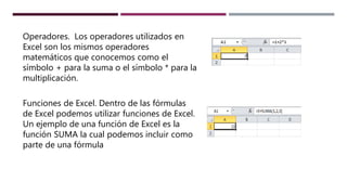 Operadores. Los operadores utilizados en
Excel son los mismos operadores
matemáticos que conocemos como el
símbolo + para la suma o el símbolo * para la
multiplicación.
Funciones de Excel. Dentro de las fórmulas
de Excel podemos utilizar funciones de Excel.
Un ejemplo de una función de Excel es la
función SUMA la cual podemos incluir como
parte de una fórmula
 