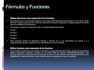 Fórmulas y FuncionesUtilizar Expresiones como argumentos de las Funciones Excel permite que en una función tengamos como argumentos expresiones, por ejemplo la suma de dos celdas (A1+A3). El orden de ejecución de la función será primero resolver las expresiones y después ejecutar la función sobre el resultado de las expresiones. Por ejemplo, si tenemos la siguiente función =Suma((A1+A3);(A2-A4)) donde:	A1 vale 1	A2 vale 5	A3 vale 2	A4 vale 3Excel resolverá primero las expresiones (A1+A3) y (A2-A4) por lo que obtendremos los valores 3 y 2 respectivamente, después realizará la suma obteniendo así 5 como resultado. Utilizar Funciones como argumentos de las FuncionesExcel también permite que una función se convierta en argumento de otra función, de esta forma podemos realizar operaciones realmente complejas en una simple celda. Por ejemplo =MAX(SUMA(A1:A4);B3) , esta fórmula consta de la combinación de dos funciones, la suma y el valor máximo. Excel realizará primero la suma SUMA(A1:A4) y después calculará el valor máximo entre el resultado de la suma y la celda B3.