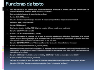 Funciones de texto Una hoja de cálculo está pensada para manejarse dentro del mundo de los números, pero Excel también tiene un conjunto de funciones específicas para la manipulación de texto. 	Estas son todas las funciones de texto ofrecidas por Excel. Función CARACTER(número)	Devuelve el carácter específicado por el número de código correspondiente al código de caracteres ASCII.	Ejemplo: =CARACTER(76) devuelve L Función CODIGO(texto)	Esta función devuelve el código ASCII del primer caracter del texto pasado como parámetro.	Ejemplo: =CODIGO("L") devuelve 76 Función CONCATENAR(texto1;texto2;...;textoN)	Devuelve una cadena de caracteres con la unión de los textos pasados como parámetros. Esta función es de utilidad cuando tenemos texto como puedan ser el nombre completo de una persona pero está dividido en distintas celdas y en alguna ocasión queremos fundir el nombre completo en una sola celda. 	Ejemplo: =CONCATENAR("Antonio ";"Gutierrez ";"Fernandez " ) devuelve Antonio GutierrezFernandezFunción DECIMAL(número;decimales;no_separar_millares)	Redondea un número pasado como parámetro a los decimales indicados y devuelve el resultado en formato de texto. La última opción es una parámetro lógico (VERDADERO, FALSO), si se omite coge como valor FALSO, mostrará los puntos separadores de los millares. 	Ejemplo: =DECIMAL(4005,75;3) devuelve 4.005,750 y =DECIMAL(4005,75;3;verdadero) devuelve 4005,750 Función DERECHA(texto;núm_de_caracteres)	Devuelve de la cadena de texto, el número de caracteres especificados comenzando a contar desde el final del texto.	Ejemplo: =DERECHA("Bienaventurados los que estudien Excel...";12) devuelve "ien Excel..." 