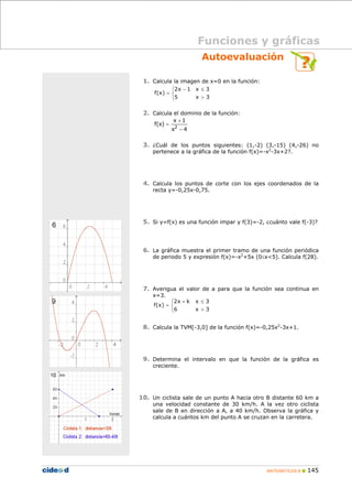 MATEMÁTICAS B 145
Autoevaluación
1. Calcula la imagen de x=0 en la función:
2. Calcula el dominio de la función:
3. ¿Cuál de los puntos siguientes: (1,-2) (3,-15) (4,-26) no
pertenece a la gráfica de la función f(x)=-x2
-3x+2?.
4. Calcula los puntos de corte con los ejes coordenados de la
recta y=-0,25x-0,75.
5. Si y=f(x) es una función impar y f(3)=-2, ¿cuánto vale f(-3)?
6. La gráfica muestra el primer tramo de una función periódica
de periodo 5 y expresión f(x)=-x2
+5x (0≤x<5). Calcula f(28).
7. Averigua el valor de a para que la función sea continua en
x=3.
8. Calcula la TVM[-3,0] de la función f(x)=-0,25x2
-3x+1.
9. Determina el intervalo en que la función de la gráfica es
creciente.
10. Un ciclista sale de un punto A hacia otro B distante 60 km a
una velocidad constante de 30 km/h. A la vez otro ciclista
sale de B en dirección a A, a 40 km/h. Observa la gráfica y
calcula a cuántos km del punto A se cruzan en la carretera.
Funciones y gráficas
⎩
⎨
⎧
>
≤−
=
3x5
3x1x2
)x(f
4x
1x
)x(f 2
−
+
=
⎩
⎨
⎧
>
≤+
=
3x6
3xkx2
)x(f
 