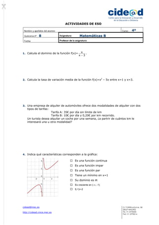 ACTIVIDADES DE ESO
cidead@mec.es
http://cidead.cnice.mec.es
Centro para la Innovación y Desarrollo
de la Educación a Distancia
1. Calcula el dominio de la función f(x)=
3x
x
−
.
2. Calcula la tasa de variación media de la función f(x)=x2
– 5x entre x=1 y x=3.
3. Una empresa de alquiler de automóviles ofrece dos modalidades de alquiler con dos
tipos de tarifas:
Tarifa A: 35€ por día sin límite de km
Tarifa B: 10€ por día y 0,20€ por km recorrido.
Un turista desea alquilar un coche por una semana, ¿a partrir de cuántos km le
interesará una u otra modalidad?
4. Indica qué características corresponden a la gráfica:
Es una función continua
Es una función impar
Es una función par
Tiene un mínimo en x=1
Su dominio es IR
Es creciente en (-∞, -1)
f(-1)=-2
4º
8 Matemáticas B
 