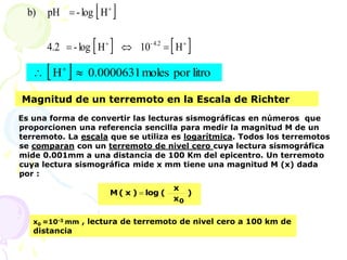  
   
H
10
H
log
-
4.2
H
log
-
pH
b)
4.2
- 






  litro
por
moles
0.0000631
H 
 
Magnitud de un terremoto en la Escala de Richter
Es una forma de convertir las lecturas sismográficas en números que
proporcionen una referencia sencilla para medir la magnitud M de un
terremoto. La escala que se utiliza es logarítmica. Todos los terremotos
se comparan con un terremoto de nivel cero cuya lectura sismográfica
mide 0.001mm a una distancia de 100 Km del epicentro. Un terremoto
cuya lectura sismográfica mide x mm tiene una magnitud M (x) dada
por :
)
x
x
(
log
)
x
(
M
0

x0 =10-3 mm , lectura de terremoto de nivel cero a 100 km de
distancia
 