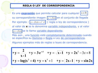 REGLA O LEY DE CORRESPONDENCIA
Es una expresión que permite calcular para cualquier
su correspondiente imagen en el conjunto de llegada
Por ejemplo : ( regla o ley de correspondencia )
al valor de x se le denomina variable independiente, y al valor
se le llama variable dependiente.
Más aún , una función está completamente determinada cuando
se especifica su Dominio y Regla o Ley de correspondencia.
Algunos ejemplos más de reglas o leyes de correspondencia.
f
D
x 
)
(x
f
y 
1
)
( 2


 x
x
f
y
)
(x
f
y 
2x
sin
y
1
-
2x
y
x
y
4)
log(x
y
2x
y
1
-
x
y
e
3
y
1
-
x
2
y
3
2
2
1
-
x




















1
8
3x
 