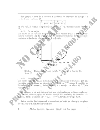 Por ejemplo el valor de la corriente I observada en función de un voltaje V a
través de una resistencia R:
V 1 2 3 4
I 1mA 2mA 3mA 4mA
En este caso, la variable independiente es el voltaje (V ) y la función es la corriente
(I).
1.2.2. Forma gráca
Los valores de las variables independientes y de la función dentro la forma tabular
pueden expresarse bajo la forma gráca. Se reporta sencillamente la variable inde-
pendiente en la abscisa y la función en la ordenada.
Figura 1. Forma graca entre variable Voltaje (V ) y función Co-
rriente (I)
1.2.3. Forma analítica
Los valores entre la variable independiente y la función son relacionados por una
expresión analítica como por ejemplo V (t) = V0(1 − e−t/RC
) donde la variable in-
dependiente es el tiempo t, y la función V (t) es el voltaje. Los valores V0, R, C son
constantes.
La función y la variable independiente son relacionadas por medio de una formu-
la. La forma analítica supone un dominio natural de la variable y de la función. Por
ejemplo, dentro la formula V (t) = V0(1 − e−t/RC
), la variable tiempo t ≥ 0.
Existe también funciones donde el dominio de variación es valido por una playa
de variación de la variable independiente.
2 Álgebra Superior - Funciones y Limites por Don Danny
 