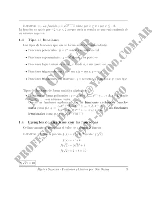 Ejemplo 1.1. La función y =
√
x2 − 4 existe por x ≥ 2 y por x ≤ −2.
La función no existe por −2  x  2 porque seria el resulta de una raíz cuadrada de
un número negativo.
1.3 Tipo de funciones
Los tipos de funciones que son de forma analítica transcendental
Funciones potenciales : y = xa
donde a es número real
Funciones exponenciales : y = ax
donde a es positivo
Funciones logarítmicas : y = loga x donde a, x son positivos.
Funciones trigonométricas : y = sen x, y = cos x, y = tg x
Funciones trigonométricas inversas : y = arc sen x, y = arc cos x, y = arc tg x
Tipos de funciones de forma analítica algebraicas
Funciones de forma polinomio : y = Anxn
+An−1xn−1
+. . .+A1x+A0 donde
An, An−1, . . . son números reales.
Dentro las funciones algebraicas, hay las funciones racionales fraccio-
narias como p.e y =
Anxn
+ An−1xn−1
+ . . . + A1x + A0
Bnxn + Bn−1xn−1 + . . . + B1x + B0
, y las funciones
irracionales como p.e y =
√
ax2 + bx + c
1.4 Ejemplos de ejercicios con las funciones
Ordinariamente se reemplaza el valor de x dentro la función
Ejemplo 1.2. Sea la función f(x) = x2
+ 8, Calcular f(
√
2)
f(x) = x2
+ 8
f(
√
2) = (
√
2)2
+ 8
f(
√
2) = 2 + 8 = 10
f(
√
2) = 10
Álgebra Superior - Funciones y Limites por Don Danny 3
 