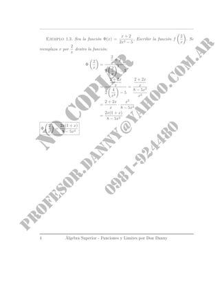Ejemplo 1.3. Sea la función Φ(x) =
x + 2
2x2 − 5
, Escribir la función f
2
x
. Se
reemplaza x por
2
x
dentro la función:
Φ
2
x
=
2
x
+ 2
2
2
x
2
− 5
=
2 + 2x
x
2
4
x2
− 5
=
2 + 2x
x
8 − 5x2
x2
=
2 + 2x
x
·
x2
8 − 5x2
=
2x(1 + x)
8 − 5x2
Φ
2
x
=
2x(1 + x)
8 − 5x2
4 Álgebra Superior - Funciones y Limites por Don Danny
 