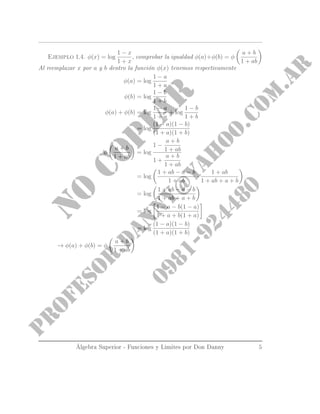 Ejemplo 1.4. φ(x) = log
1 − x
1 + x
, comprobar la igualdad φ(a)+φ(b) = φ
a + b
1 + ab
Al reemplazar x por a y b dentro la función φ(x) tenemos respectivamente
φ(a) = log
1 − a
1 + a
φ(b) = log
1 − b
1 + b
φ(a) + φ(b) = log
1 − a
1 + a
+ log
1 − b
1 + b
= log
(1 − a)(1 − b)
(1 + a)(1 + b)
φ
a + b
1 + ab
= log
1 −
a + b
1 + ab
1 +
a + b
1 + ab
= log
1 + ab − a − b
1 + ab
·
1 + ab
1 + ab + a + b
= log
1 + ab − a − b
1 + ab + a + b
= log
1 − a − b(1 − a)
1 + a + b(1 + a)
= log
(1 − a)(1 − b)
(1 + a)(1 + b)
→ φ(a) + φ(b) = φ
a + b
1 + ab
Álgebra Superior - Funciones y Limites por Don Danny 5
 