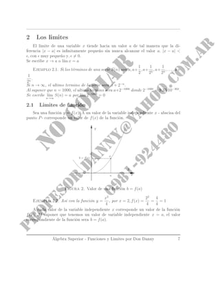 2 Los limites
El limite de una variable x tiende hacia un valor a de tal manera que la di-
ferencia |x − a| es innitamente pequeño sin nunca alcanzar el valor a. |x − a| 
, con muy pequeño y, = 0.
Se escribe x → a o l´ım x = a
Ejemplo 2.1. Si los términos de una serie S(n) son a, a+
1
2
, a+
1
22
, a+
1
23
, . . . , a+
1
2n
.
Si n → ∞, el ultimo termino de la serie sera a + 2−n
.
Al suponer que n = 1000, el ultimo termino sera a+2−1000
donde 2−1000
= 9.33·10−302
.
Se escribe l´ım
n→∞
S(n) = a por l´ım 2−1000
= 0
2.1 Limites de función
Sea una función y = f(x). A un valor de la variable independiente x - abscisa del
punto P- corresponde un valor de f(x) de la función.
Figura 2. Valor de una función b = f(a)
Ejemplo 2.2. Así con la función y =
x2
4
, por x = 2, f(x) =
22
4
=
4
4
= 1
A cada valor de la variable independiente x corresponde un valor de la función
f(x). Al suponer que tenemos un valor de variable independiente x = a, el valor
correspondiente de la función sera b = f(a).
Álgebra Superior - Funciones y Limites por Don Danny 7
 