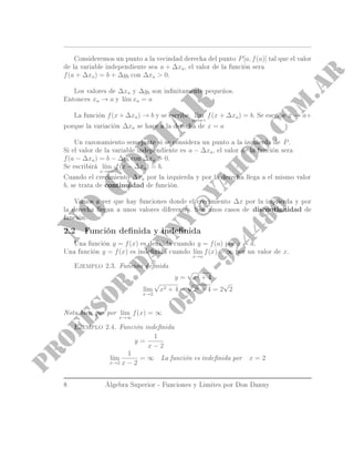 Consideremos un punto a la vecindad derecha del punto P[a, f(a)] tal que el valor
de la variable independiente sea a + ∆xa, el valor de la función sera
f(a + ∆xa) = b + ∆yb con ∆xa  0.
Los valores de ∆xa y ∆yb son innitamente pequeños.
Entonces xa → a y l´ım xa = a
La función f(x + ∆xa) → b y se escribe l´ım
x→a+
f(x + ∆xa) = b. Se escribe x → a+
porque la variación ∆xa se hace a la derecha de x = a
Un razonamiento semejante si se considera un punto a la izquierda de P.
Si el valor de la variable independiente es a − ∆xa, el valor de la función sera
f(a − ∆xa) = b − ∆yb con ∆xa  0.
Se escribirá l´ım
x→a−
f(x − ∆xa) = b.
Cuando el crecimiento ∆xa por la izquierda y por la derecha llega a el mismo valor
b, se trata de continuidad de función.
Vamos a ver que hay funciones donde el crecimiento ∆x por la izquierda y por
la derecha llegan a unos valores diferentes. Son unos casos de discontinuidad de
función.
2.2 Función denida y indenida
Una función y = f(x) es denida cuando y = f(a) por x = a.
Una función y = f(x) es indenida cuando l´ım
x→a
f(x) = ∞ por un valor de x.
Ejemplo 2.3. Función denida
y =
√
x2 + 4
l´ım
x→2
√
x2 + 4 =
√
22 + 4 = 2
√
2
Nota bien que por l´ım
x→∞
f(x) = ∞
Ejemplo 2.4. Función indenida
y =
1
x − 2
l´ım
x→2
1
x − 2
= ∞
La función es indenida por x = 2
8 Álgebra Superior - Funciones y Limites por Don Danny
 