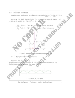2.3 Función continua
Una función es continua por un valor de x = a cuando l´ım
x→a+
f(x) = l´ım
x→a−
f(x) = b
Ejemplo 2.5. Sea la función f(x) = x2
−2x+3. Sea un punto de abscisa x = 2,
el valor de la función sera f(2) = 22
− 2 · 2 + 3 = 3
l´ım
x→2+
f(x) = 3 f(2 + ∆x) → 3 por ∆x → 0 por la derecha
l´ım
x→2−
f(x) = 3 f(2 − ∆x) → 3 por ∆x → 0 por la izquierda
Figura 3. Función f(x)continua en un punto x = 2
2.3.1. Ejemplos de funciones continuas
Ejemplo 2.6. f(x) = | sen x|
La función es cíclica por los valores de x = kπ con k entero pues sen kπ = 0.
La función es siempre positiva. l´ım
x→kπ
sen x = 0
Figura 4. f(x) = sen x
Álgebra Superior - Funciones y Limites por Don Danny 9
 