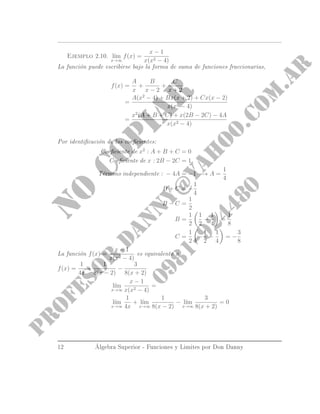 Ejemplo 2.10. l´ım
x→∞
f(x) =
x − 1
x(x2 − 4)
La función puede escribirse bajo la forma de suma de funciones fraccionarias,
f(x) =
A
x
+
B
x − 2
+
C
x + 2
=
A(x2
− 4) + Bx(x + 2) + Cx(x − 2)
x(x2 − 4)
=
x2
(A + B + C) + x(2B − 2C) − 4A
x(x2 − 4)
Por identicación de los coecientes:
Coeciente de x2
: A + B + C = 0
Coeciente de x : 2B − 2C = 1
Término independiente : − 4A = −1 −→ A =
1
4
B + C = −
1
4
B − C =
1
2
B =
1
2
1
2
−
1
4
=
1
8
C =
1
2
−
1
2
−
1
4
= −
3
8
La función f(x) =
x − 1
x(x2 − 4)
es equivalente a
f(x) =
1
4x
+
1
8(x − 2)
−
3
8(x + 2)
l´ım
x→∞
x − 1
x(x2 − 4)
=
l´ım
x→∞
1
4x
+ l´ım
x→∞
1
8(x − 2)
− l´ım
x→∞
3
8(x + 2)
= 0
12 Álgebra Superior - Funciones y Limites por Don Danny
 