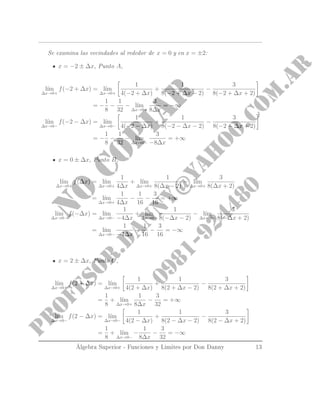 Se examina las vecindades al rededor de x = 0 y en x = ±2:
x = −2 ± ∆x, Punto A,
l´ım
∆x→0+
f(−2 + ∆x) = l´ım
∆x→0+
1
4(−2 + ∆x)
+
1
8(−2 + ∆x − 2)
−
3
8(−2 + ∆x + 2)
= −
1
8
−
1
32
− l´ım
∆x→0+
3
8∆x
= −∞
l´ım
∆x→0−
f(−2 − ∆x) = l´ım
∆x→0−
1
4(−2 − ∆x)
+
1
8(−2 − ∆x − 2)
−
3
8(−2 − ∆x + 2)
= −
1
8
−
1
32
− l´ım
∆x→0−
3
−8∆x
= +∞
x = 0 ± ∆x, Punto B,
l´ım
∆x→0+
f(∆x) = l´ım
∆x→0+
1
4∆x
+ l´ım
∆x→0+
1
8(∆x − 2)
− l´ım
∆x→0+
3
8(∆x + 2)
= l´ım
∆x→0+
1
4∆x
−
1
16
−
3
16
= +∞
l´ım
∆x→0−
f(−∆x) = l´ım
∆x→0−
1
−4∆x
+ l´ım
∆x→0−
1
8(−∆x − 2)
− l´ım
∆x→0−
3
8(−∆x + 2)
= l´ım
∆x→0−
1
−4∆x
−
1
16
−
3
16
= −∞
x = 2 ± ∆x, Punto C,
l´ım
∆x→0+
f(2 + ∆x) = l´ım
∆x→0+
1
4(2 + ∆x)
+
1
8(2 + ∆x − 2)
−
3
8(2 + ∆x + 2)
=
1
8
+ l´ım
∆x→0+
1
8∆x
−
3
32
= +∞
l´ım
∆x→0−
f(2 − ∆x) = l´ım
∆x→0−
1
4(2 − ∆x)
+
1
8(2 − ∆x − 2)
−
3
8(2 − ∆x + 2)
=
1
8
+ l´ım
∆x→0−
−
1
8∆x
−
3
32
= −∞
Álgebra Superior - Funciones y Limites por Don Danny 13
 