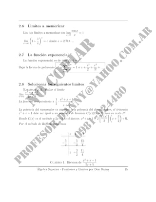 2.6 Limites a memorizar
Los dos limites a memorizar son l´ım
x→0
sen x
x
= 1
l´ım
x→∞
1 +
1
x
x
= e donde e = 2.718 . . .
2.7 La función exponencial
La función exponencial es de tipo f(x) = ex
.
Bajo la forma de polinomio ex
=
∞
n=0
xn
n!
= 1 + x +
x2
2!
+
x3
3!
+ . . . .
2.8 Solucionar los siguientes limites
Ejemplo 2.11. Hallar el limite l´ım
x→∞
x2
+ x − 1
2x + 5
.
La función es equivalente a
1
2
·
x2
+ x − 1
x +
5
2
.
La potencia del numerador es superior a la potencia del denominador, el trinomio
x2
+ x − 1 debe ser igual a un producto de binomio C(x)(2x + 5) mas un resto R:
Donde C(x) es el cociente y 2x + 5 es el divisor.
x2
+ x − 1 = 2
C(x)
2
x +
5
2
+ R.
Por el método de Runi, tendremos
1 1 −1
−
5
2
−
5
2
15
4
1 −
3
2
11
4
Cuadro 1. Division de
x2
+ x − 1
2x + 5
Álgebra Superior - Funciones y Limites por Don Danny 15
 