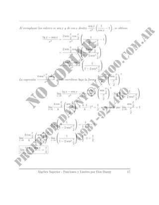 Al reemplazar los valores se sen x y de cos x dentro
sen x
x3
1
cos x
− 1 , se obtiene
tg x − sen x
x3
=
2 sen
x
2
cos
x
2
x3

 1
1 − 2 sen2
x
2
− 1


=
2 sen
x
2
cos
x
2
x3


1 − 1 + 2 sen2 x
2
1 − 2 sen2
x
2


=
4 sen3 x
2
cos
x
2
x3

 1
1 − 2 sen2
x
2


La expresión
4 sen3 x
2
cos
x
2
x3
puede escribirse bajo la forma
4 cos
x
2
8


sen
x
2
x
2


3
l´ım
x→0
tg x − sen x
x3
= l´ım
x→0
4 cos
x
2
8


sen
x
2
x
2


3
· l´ım
x→0

 1
1 − 2 sen2
x
2


l´ım
x→0
4 cos
x
2
8


sen
x
2
x
2


3
=
4 · 1
8
· 13
=
1
2
, se recuerda que l´ım
x→0
sen
x
2
x
2
= 1
l´ım
x→0

 1
1 − 2 sen2
x
2

 =
1
1 − 0
= 1
l´ım
x→0
4 cos
x
2
8


sen
x
2
x
2


3
· l´ım
x→0

 1
1 − 2 sen2
x
2

 =
1
2
· 1 =
1
2
l´ım
x→0
tg x − sen x
x3
=
1
2
Álgebra Superior - Funciones y Limites por Don Danny 17
 