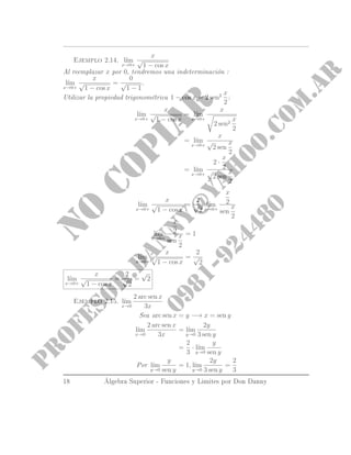 Ejemplo 2.14. l´ım
x→0+
x
√
1 − cos x
Al reemplazar x por 0, tendremos una indeterminación :
l´ım
x→0+
x
√
1 − cos x
=
0
√
1 − 1
.
Utilizar la propiedad trigonométrica 1 − cos x = 2 sen2 x
2
:
l´ım
x→0+
x
√
1 − cos x
= l´ım
x→0+
x
2 sen2
x
2
= l´ım
x→0+
x
√
2 sen
x
2
= l´ım
x→0+
2 ·
x
2
√
2 sen
x
2
l´ım
x→0+
x
√
1 − cos x
=
2
√
2
l´ım
x→0+
x
2
sen
x
2
l´ım
x→0+
x
2
sen
x
2
= 1
l´ım
x→0+
x
√
1 − cos x
=
2
√
2
l´ım
x→0+
x
√
1 − cos x
=
2
√
2
=
√
2
Ejemplo 2.15. l´ım
x→0
2 arc sen x
3x
Sea arc sen x = y −→ x = sen y
l´ım
x→0
2 arc sen x
3x
= l´ım
y→0
2y
3 sen y
=
2
3
· l´ım
y→0
y
sen y
Por l´ım
y→0
y
sen y
= 1, l´ım
y→0
2y
3 sen y
=
2
3
18 Álgebra Superior - Funciones y Limites por Don Danny
 