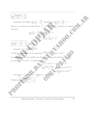 l´ım
x→0
2 arc sen x
3x
=
2
3
Ejemplo 2.16. Hallar l´ım
x→∞
1 −
1
x
x
sabiendo que l´ım
x→∞
1 +
1
x
x
= e
Hacemos un cambio de variable tal que −
1
x
= y −→ x = −
1
y
, obtenemos la siguiente
expresión
l´ım
x→∞
1 −
1
x
x
= l´ım
y→0
(1 + y)−1/y
= l´ım
y→0
1
(1 + y)1/y
=
1
e
l´ım
x→∞
1 −
1
x
x
=
1
e
Ejemplo 2.17. l´ım
x→0
ln (1 + αx)
x
Se utiliza la propiedades de los logaritmos
ln (1 + αx)
x
= ln (1 + αx)1/x
Se observa el cambio de variable para obtener una expresión del tipo 1 +
1
x
x
.
La expresión (1 + αx)1/x
es equivalente a
(1 + αx)α/αx
= [(1 + αx)1/αx
]α
l´ım
x→0
ln (1 + αx)
x
= l´ım
x→0
ln [(1 + αx)1/αx
]α
= α l´ım
x→0
ln (1 + αx)1/αx
Por l´ım
x→0
(1 + αx)1/αx
= e −→ l´ım
x→0
ln (1 + αx)1/αx
= 1
Finalmente l´ım
x→0
ln (1 + αx)
x
= α
Álgebra Superior - Funciones y Limites por Don Danny 19
 