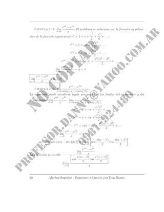 Ejemplo 2.18. l´ım
x→0
eαx
− eβx
x
El problema se soluciona por la formula en polinomio de la función exponencial
ex
= 1 + x +
x2
2
+
x3
6
+ . . .:
eαx
= 1 + αx +
α2
x2
2
+ . . .
eβx
= 1 + βx +
β2
x2
2
+ . . .
eαx
− eβx
= x(α − β) +
x2
(α2
− β2
)
2
+ . . .
l´ım
x→0
eαx
− eβx
x
= α − β
l´ım
x→0
eαx
− eβx
x
= α − β
Ejemplo 2.19. l´ım
x→0
eαx
− eβx
sen (αx) − sen (βx)
.
La expresión puede escribirse según una razón de los limites del numerador y del
denominador l´ım
x→0
eαx
− eβx
x
· l´ım
x→0
x
sen (αx) − sen (βx)
eαx
= 1 + αx +
α2
x2
2
+ . . .
eβx
= 1 + βx +
β2
x2
2
+ . . .
eαx
− eβx
= x(α − β) +
x2
(α2
− β2
)
2
+ . . .
l´ım
x→0
eαx
− eβx
x
= α − β
l´ım
x→0
[sen (αx) − sen (βx)] = 2 l´ım
x→0
sen
x(α − β)
2
cos
x(α + β)
2
La expresión completa se escribe
l´ım
x→0
eαx
− eβx
x
2 l´ım
x→0
sen
x(α − β)
2
cos
x(α + β)
2
x
20 Álgebra Superior - Funciones y Limites por Don Danny
 