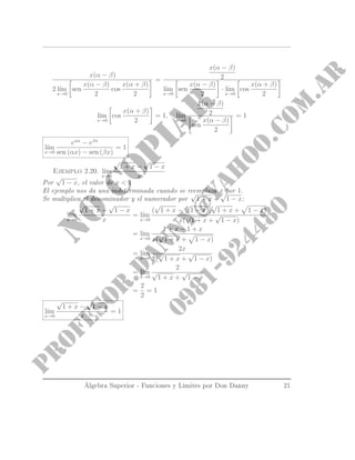 x(α − β)
2 l´ım
x→0
sen
x(α − β)
2
cos
x(α + β)
2
=
x(α − β)
2
l´ım
x→0
sen
x(α − β)
2
· l´ım
x→0
cos
x(α + β)
2
l´ım
x→0
cos
x(α + β)
2
= 1, l´ım
x→0
x(α − β)
2
sen
x(α − β)
2
= 1
l´ım
x→0
eαx
− eβx
sen (αx) − sen (βx)
= 1
Ejemplo 2.20. l´ım
x→0
√
1 + x −
√
1 − x
x
Por
√
1 − x, el valor de x  1
El ejemplo nos da una indeterminada cuando se reemplaza x por 1.
Se multiplica el denominador y el numerador por
√
1 + x +
√
1 − x:
l´ım
x→0
√
1 + x −
√
1 − x
x
= l´ım
x→0
(
√
1 + x −
√
1 − x)(
√
1 + x + 1 − x)
x(
√
1 + x +
√
1 − x)
= l´ım
x→0
1 + x − 1 + x
x(
√
1 + x + 1 − x)
= l´ım
x→0
2x
x(
√
1 + x +
√
1 − x)
= l´ım
x→0
2
√
1 + x +
√
1 − x
=
2
2
= 1
l´ım
x→0
√
1 + x −
√
1 − x
x
= 1
Álgebra Superior - Funciones y Limites por Don Danny 21
 