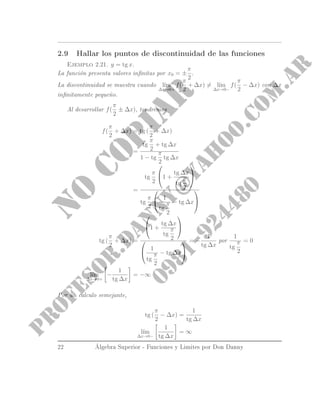 2.9 Hallar los puntos de discontinuidad de las funciones
Ejemplo 2.21. y = tg x.
La función presenta valores innitas por x0 = ±
π
2
.
La discontinuidad se muestra cuando l´ım
∆x→0+
f(
π
2
+ ∆x) = l´ım
∆x→0−
f(
π
2
− ∆x) con ∆x
innitamente pequeño.
Al desarrollar f(
π
2
± ∆x), tendremos
f(
π
2
+ ∆x) = tg (
π
2
+ ∆x)
=
tg
π
2
+ tg ∆x
1 − tg
π
2
tg ∆x
=
tg
π
2

1 +
tg ∆x
tg
π
2


tg
π
2

 1
tg
π
2
− tg ∆x


tg (
π
2
+ ∆x) =

1 +
tg ∆x
tg
π
2



 1
tg
π
2
− tg ∆x


= −
1
tg ∆x
por
1
tg
π
2
= 0
Finalmente l´ım
∆x→0+
−
1
tg ∆x
= −∞
Por un calculo semejante,
tg (
π
2
− ∆x) =
1
tg ∆x
l´ım
∆x→0−
1
tg ∆x
= ∞
22 Álgebra Superior - Funciones y Limites por Don Danny
 