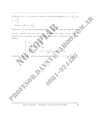 La función f(x) = tg x presenta entonces unas discontinuidades en x = ±
π
2
y en
x = ±
3π
2
.
Ejemplo 2.22. y = tg
1
x
La función tg
1
x
presenta una discontinuidad en x = 0. En efecto por pequeño varia-
ción de x, grande son la variaciones de
1
x
, y entonces los valores de tg
1
x
saltan.
A parte de eso, la función presenta discontinuidades por los valores de x correspon-
diendo a
1
x
= ±
π
2
−→ x = ±
2
π
1
x
= ±
3π
2
−→ x = ±
2
3π
1
x
= ±
(2k + 1)π
2
−→ x = ±
2
(2k + 1)π
con k entero
La función f(x) = tg
1
x
presenta discontinuidades en x = 0, x = ±
2
(2k + 1)π
Álgebra Superior - Funciones y Limites por Don Danny 23
 