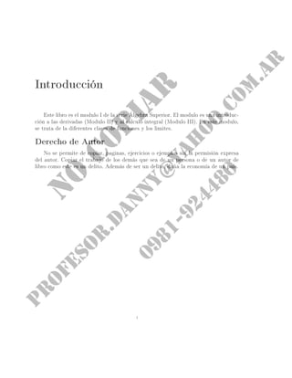 Introducción
Este libro es el módulo I de la serie Álgebra Superior. El módulo es una introduc-
ción a las derivadas (módulo II) y al calculo integral (módulo III). En este módulo,
se trata de la diferentes clases de funciones y los limites.
Derecho de Autor
No se permite de copiar, paginas, ejercicios o ejemplos sin la permisión expresa
del autor. Copiar el trabajo de los demás que sea de un persona o de un autor de
libro como este es un delito. Además de ser un delito, daña la economía de un país.
i
 