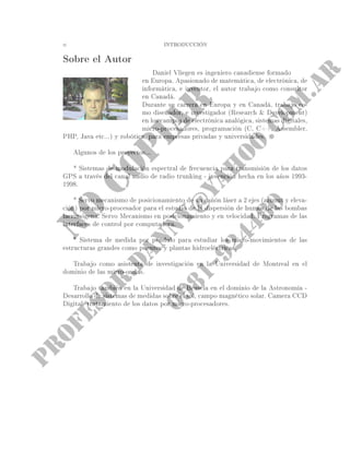 ii INTRODUCCIÓN
Sobre el Autor
Daniel Vliegen es ingeniero canadiense formado
en Europa. Apasionado de matemática, de electrónica, de
informática, e inventor, el autor trabajo como consultor
en Canadá.
Durante su carrera en Europa y en Canadá, trabajo co-
mo diseñador, e investigador (Research  Development)
en los campos de electrónica analógica, sistemas digitales,
micro-procesadores, programación (C, C++, Assembler,
PHP, Java etc...) y robótica, para empresas privadas y universidades.
Algunos de los proyectos...
* Sistemas de modulación espectral de frecuencia para transmisión de los datos
GPS a través del canal audio de radio trunking - invención hecha en los años 1993-
1998.
* Servo mecanismo de posicionamiento de un cañón láser a 2 ejes (azimut y eleva-
ción) por micro-procesador para el estudio de la dispersión de humos de las bombas
lacrimógena. Servo Mecanismo en posicionamiento y en velocidad. Programas de las
interfaces de control por computadora.
* Sistema de medida por péndulo para estudiar los micro-movimientos de las
estructuras grandes como puentes y plantas hidroeléctricas.
Trabajo como asistenta de investigación en la Universidad de Montreal en el
dominio de las micro-ondas.
Trabajo también en la Universidad de Brusela en el dominio de la Astronomía -
Desarrollo de sistemas de medidas sobre el sol, campo magnético solar. Camera CCD
Digital, tratamiento de los datos por micro-procesadores.
 