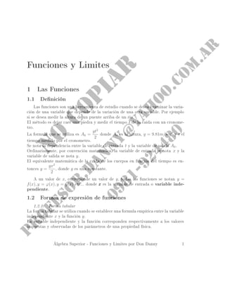 Funciones y Limites
1 Las Funciones
1.1 Denición
Las funciones son una herramienta de estudio cuando se desea examinar la varia-
ción de una variable que depende de la variación de una otra variable. Por ejemplo
si se desea medir la altura de un puente arriba de un rio.
El método es dejar caer una piedra y medir el tiempo t de la caída con un cronome-
tro.
La formula que se utiliza es Ah =
gt2
2
donde Ah es la altura, g = 9.81m/sec2
y t el
tiempo medido por el cronometro.
Se nota la dependencia entre la variable de entrada t y la variable de salida Ah.
Ordinariamente, por convención matemática, la variable de entrada se nota x y la
variable de salida se nota y.
El equivalente matemática de la caída de los cuerpos en función del tiempo es en-
tonces y =
gx2
2
, donde g es una constante.
A un valor de x, corresponde un valor de y, todas las funciones se notan y =
f(x), y = ϕ(x), y = g(x) etc... donde xxx es la variable de entrada o variable inde-
pendiente.
1.2 Formas de expresión de funciones
1.2.1. Forma tabular
La forma tabular se utiliza cuando se establece una formula empírica entre la variable
independiente x y la función y.
La variable independiente y la función corresponden respectivamente a los valores
impuestas y observadas de los parámetros de una propiedad física.
Álgebra Superior - Funciones y Limites por Don Danny 1
 