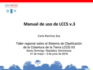 Manual	de	uso	de	LCCS	v.3	
Carla	Ramírez	Zea
Taller regional sobre el Sistema de Clasificación
de la Cobertura de la Tierra LCCS.V3
Santo Domingo, República Dominicana
31 de mayo – 3 de junio de 2016
 