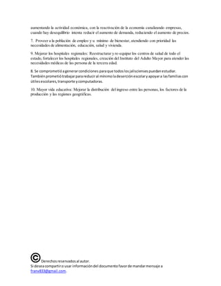 Derechosreservadosal autor.
Si deseacompartiro usar informacióndel documentofavorde mandarmensaje a
franv833@gmail.com.
aumentando la actividad económica, con la reactivación de la economía canalizando empresas,
cuando hay desequilibrio intenta reducir el aumento de demanda, reduciendo el aumento de precios.
7. Proveer a la población de empleo y u mínimo de bienestar, atendiendo con prioridad las
necesidades de alimentación, educación, salud y vivienda.
9. Mejorar los hospitales regionales: Reestructurar y re-equipar los centros de salud de todo el
estado, fortalecer los hospitales regionales, creación del Instituto del Adulto Mayor para atender las
necesidades médicas de las persona de la tercera edad.
10. Mayor vida educativa: Mejorar la distribución del ingreso entre las personas, los factores de la
producción y las regiones geográficas.
8. Se comprometióagenerarcondiciones paraque todoslosjalisciensespuedanestudiar.
Tambiénprometiótrabajarparareduciral mínimoladeserciónescolaryapoyara lasfamiliascon
útilesescolares,transporte ycomputadoras.
 