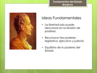 Ideas Fundamentales
• La libertad solo puede
descansar en la división de
poderes
• Reconoce tres poderes:
legislativo, ejecutivo y judicial.
• Equilibrio de lo poderes del
Estado
Fundamentos del Estado
Moderno