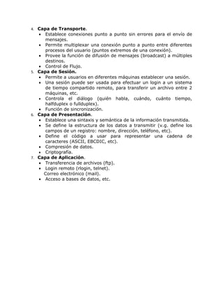 4. Capa de Transporte.
   •  Establece conexiones punto a punto sin errores para el envío de
      mensajes.
   • Permite multiplexar una conexión punto a punto entre diferentes
      procesos del usuario (puntos extremos de una conexión).
   • Provee la función de difusión de mensajes (broadcast) a múltiples
      destinos.
   • Control de Flujo.
5. Capa de Sesión.
   • Permite a usuarios en diferentes máquinas establecer una sesión.
   • Una sesión puede ser usada para efectuar un login a un sistema
      de tiempo compartido remoto, para transferir un archivo entre 2
      máquinas, etc.
   • Controla el diálogo (quién habla, cuándo, cuánto tiempo,
      halfduplex o fullduplex).
   • Función de sincronización.
6. Capa de Presentación.
   • Establece una sintaxis y semántica de la información transmitida.
   • Se define la estructura de los datos a transmitir (v.g. define los
      campos de un registro: nombre, dirección, teléfono, etc).
   • Define el código a usar para representar una cadena de
      caracteres (ASCII, EBCDIC, etc).
   • Compresión de datos.
   • Criptografía.
7. Capa de Aplicación.
   • Transferencia de archivos (ftp).
   • Login remoto (rlogin, telnet).
     Correo electrónico (mail).
   • Acceso a bases de datos, etc.
 