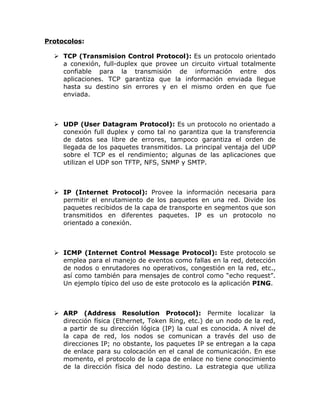 Protocolos:

   TCP (Transmision Control Protocol): Es un protocolo orientado
    a conexión, full-duplex que provee un circuito virtual totalmente
    confiable para la transmisión de información entre dos
    aplicaciones. TCP garantiza que la información enviada llegue
    hasta su destino sin errores y en el mismo orden en que fue
    enviada.



   UDP (User Datagram Protocol): Es un protocolo no orientado a
    conexión full duplex y como tal no garantiza que la transferencia
    de datos sea libre de errores, tampoco garantiza el orden de
    llegada de los paquetes transmitidos. La principal ventaja del UDP
    sobre el TCP es el rendimiento; algunas de las aplicaciones que
    utilizan el UDP son TFTP, NFS, SNMP y SMTP.



   IP (Internet Protocol): Provee la información necesaria para
    permitir el enrutamiento de los paquetes en una red. Divide los
    paquetes recibidos de la capa de transporte en segmentos que son
    transmitidos en diferentes paquetes. IP es un protocolo no
    orientado a conexión.



   ICMP (Internet Control Message Protocol): Este protocolo se
    emplea para el manejo de eventos como fallas en la red, detección
    de nodos o enrutadores no operativos, congestión en la red, etc.,
    así como también para mensajes de control como “echo request”.
    Un ejemplo típico del uso de este protocolo es la aplicación PING.



   ARP (Address Resolution Protocol): Permite localizar la
    dirección física (Ethernet, Token Ring, etc.) de un nodo de la red,
    a partir de su dirección lógica (IP) la cual es conocida. A nivel de
    la capa de red, los nodos se comunican a través del uso de
    direcciones IP; no obstante, los paquetes IP se entregan a la capa
    de enlace para su colocación en el canal de comunicación. En ese
    momento, el protocolo de la capa de enlace no tiene conocimiento
    de la dirección física del nodo destino. La estrategia que utiliza
 