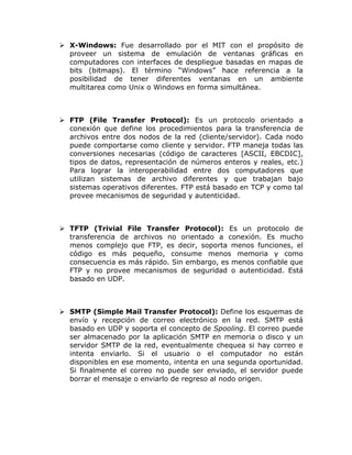  X-Windows: Fue desarrollado por el MIT con el propósito de
  proveer un sistema de emulación de ventanas gráficas en
  computadores con interfaces de despliegue basadas en mapas de
  bits (bitmaps). El término “Windows” hace referencia a la
  posibilidad de tener diferentes ventanas en un ambiente
  multitarea como Unix o Windows en forma simultánea.



 FTP (File Transfer Protocol): Es un protocolo orientado a
  conexión que define los procedimientos para la transferencia de
  archivos entre dos nodos de la red (cliente/servidor). Cada nodo
  puede comportarse como cliente y servidor. FTP maneja todas las
  conversiones necesarias (código de caracteres [ASCII, EBCDIC],
  tipos de datos, representación de números enteros y reales, etc.)
  Para lograr la interoperabilidad entre dos computadores que
  utilizan sistemas de archivo diferentes y que trabajan bajo
  sistemas operativos diferentes. FTP está basado en TCP y como tal
  provee mecanismos de seguridad y autenticidad.



 TFTP (Trivial File Transfer Protocol): Es un protocolo de
  transferencia de archivos no orientado a conexión. Es mucho
  menos complejo que FTP, es decir, soporta menos funciones, el
  código es más pequeño, consume menos memoria y como
  consecuencia es más rápido. Sin embargo, es menos confiable que
  FTP y no provee mecanismos de seguridad o autenticidad. Está
  basado en UDP.



 SMTP (Simple Mail Transfer Protocol): Define los esquemas de
  envío y recepción de correo electrónico en la red. SMTP está
  basado en UDP y soporta el concepto de Spooling. El correo puede
  ser almacenado por la aplicación SMTP en memoria o disco y un
  servidor SMTP de la red, eventualmente chequea si hay correo e
  intenta enviarlo. Si el usuario o el computador no están
  disponibles en ese momento, intenta en una segunda oportunidad.
  Si finalmente el correo no puede ser enviado, el servidor puede
  borrar el mensaje o enviarlo de regreso al nodo origen.
 