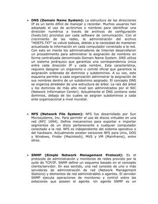  DNS (Domain Name System): La estructura de las direcciones
  IP es un tanto difícil de manejar y recordar. Muchos usuarios han
  adoptado el uso de acrónimos o nombres para identificar una
  dirección numérica a través de archivos de configuración
  (hosts.txt) provistos por cada software de comunicación. Con el
  crecimiento de las redes, la administración del archivo
  “HOSTS.TXT” se volvió tediosa, debido a la necesidad de mantener
  actualizada la información en cada computador conectado a la red.
  Con esto en mente los administradores de Internet desarrollaron
  un procedimiento para administrar la asignación de nombres en
  forma centralizada denominado Domain Name System. DNS utiliza
  un sistema jerárquico que garantiza una correspondencia única
  entre cada dirección IP y cada nombre. Esta característica,
  requiere designar un organismo o comité oficial que garantice la
  asignación ordenada de dominios y subdominios. A su vez, este
  esquema permite a cada organización administrar la asignación de
  sus nombres dentro de un subdominio asignado. El concepto DNS
  se organiza alrededor de una estructura de árbol. La raíz del árbol
  y los dominios de más alto nivel son administrados por el NIC
  (Network Information Center). Actualmente el DNS contiene siete
  dominios, debajo de los cuales se asignan subdominios a cada
  ente organizacional a nivel mundial.



 NFS (Network File System): NFS fue desarrollado por Sun
  Microsystems, Inc. Para permitir el uso de discos virtuales en una
  red (RFC 1094). Define mecanismos para exportar e importar
  segmentos de un disco perteneciente a cualquier computador
  conectado a la red. NFS es independiente del sistema operativo o
  del hardware. Actualmente existen versiones NFS para Unix, DOS
  y Windows, Finder (Macintosh), MVS y VM (Mainframe), entre
  otros.



 SNMP (Simple Network Management Protocol): Es el
  protocolo de administración y monitoreo de redes provisto por la
  suite de TCP/IP. SNMP define un esquema basado en el concepto
  cliente/servidor. En ese sentido, una red consiste de uno o más
  servidores de administración de red (Network Management
  Stations) y elementos de red administrables o agentes. El servidor
  SNMP ejecuta operaciones de monitoreo y control sobre las
  estaciones que poseen el agente. Un agente SNMP es un
 