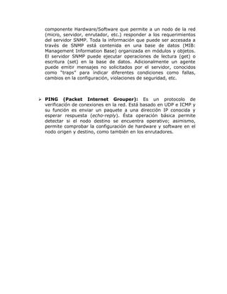 componente Hardware/Software que permite a un nodo de la red
  (micro, servidor, enrutador, etc.) responder a los requerimientos
  del servidor SNMP. Toda la información que puede ser accesada a
  través de SNMP está contenida en una base de datos (MIB:
  Management Information Base) organizada en módulos y objetos.
  El servidor SNMP puede ejecutar operaciones de lectura (get) o
  escritura (set) en la base de datos. Adicionalmente un agente
  puede emitir mensajes no solicitados por el servidor, conocidos
  como “traps” para indicar diferentes condiciones como fallas,
  cambios en la configuración, violaciones de seguridad, etc.



 PING (Packet Internet Grouper): Es un protocolo de
  verificación de conexiones en la red. Está basado en UDP e ICMP y
  su función es enviar un paquete a una dirección IP conocida y
  esperar respuesta (echo-reply). Ésta operación básica permite
  detectar si el nodo destino se encuentra operativo; asimismo,
  permite comprobar la configuración de hardware y software en el
  nodo origen y destino, como también en los enrutadores.
 