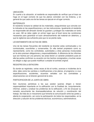 UBICACIÓN
En cuanto a la ubicación, el residente es responsable de verificar que el trazo se
haga en el lugar correcto de que los planos coincidan con los linderos, y en
general de que cada una de las tareas se ejecute en el lugar correcto.
MATERIALES
El residente revisara la calidad de los materiales, asegurándose que coincida con
la indicada en las especificaciones y en las instrucciones. Igualmente el residente
es responsable del almacén donde se guardan y protegen los materiales en tanto
se usan. Allí se debe vigilar en primer lugar que el local reúna las condiciones
necesarias para garantizar el buen almacenamiento del material sin deterioro, y
que la vigilancia sea suficiente para que no se pierda nada.
LEVANTAMIENTO DE ACTAS DE OBRA
Una de las tareas frecuentes del residente es levantar actas contractuales y no
contractuales, suscribirlas y conservarlas. En ella tantoel propietario como su
representante, como los contratistas, autoridades y otras personas involucradas
en la obra precisan obligaciones y responsabilidades. A diferencia de los informes
que son hechos por una persona, las actas tienen un carácter probatorio pues en
ella las partes confirman su acuerdo con los hechos consignados y muchas veces
se obligan a algo que puede modificar o ampliar el contrato original.
REGISTRO EN LA BITACORA
Es donde se registraba, varias veces al día el rumbo, avances e incidentes de la
obra, tales como los cambios o modificaciones a los planos, al programa o a sus
especificaciones, accidentes, acuerdos verbales con los contratistas y
observaciones con el director general de la obra.
PARTICIPACION DE LA JUNTA DE OBRA
Son reuniones periódicas a las que asisten quienes dirigen o tienen
responsabilidad importante en la edificación con la finalidad de, conjuntamente,
informar, aclarar y analizar los problemas de la edificación, a fin de encausar su
remedio escuchando las diversasalternativas de solución y coordinación del
trabajo. Se trata de un mecanismo que fomenta la comunicación entre las partes y
alienta la cooperación, así como la participación de todos los responsables, en la
dirección y solución de los problemas técnicos, económicos y administrativos.
 