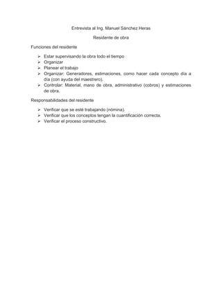 Entrevista al Ing. Manuel Sánchez Heras
Residente de obra
Funciones del residente
 Estar supervisando la obra todo el tiempo
 Organizar
 Planear el trabajo
 Organizar: Generadores, estimaciones, como hacer cada concepto día a
día (con ayuda del maestrero).
 Controlar: Material, mano de obra, administrativo (cobros) y estimaciones
de obra.
Responsabilidades del residente
 Verificar que se esté trabajando (nómina).
 Verificar que los conceptos tengan la cuantificación correcta.
 Verificar el proceso constructivo.
 
