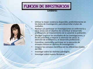 Deberá:


•   Utilizar la mejor evidencia disponible, preferiblemente en
    los datos de investigación, para desarrollar el plan de
    cuidados.
•   Realizar y/o participar en investigaciones en enfermería y
    otras áreas con el objetivo de contribuir al desarrollo
    profesional y al mejoramiento de la salud de la población.
•   Divulgar y aplicar los resultados de las investigaciones, a
    fin de contribuir a mejorar la atención de salud, la
    atención de enfermería y el desarrollo profesional.
•   Coordinar, controlar y participar en la ejecución de
    ensayos clínicos en centros de investigación.
•   Integrar los consejos científicos en los diferentes niveles
    del SNS.
•   Investigar sobre las distintas patologías.
•   Investigar sobre nuevos fármacos.
 