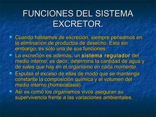 FUNCIONES DEL SISTEMAFUNCIONES DEL SISTEMA
EXCRETOR.EXCRETOR.
 Cuando hablamos de excreción, siempre pensamos enCuando hablamos de excreción, siempre pensamos en
la eliminación de productos de desecho. Esta sinla eliminación de productos de desecho. Esta sin
embargo, es sólo una de sus funciones.embargo, es sólo una de sus funciones.
 La excreción es además, unLa excreción es además, un sistema reguladorsistema regulador deldel
medio interno; es decir, determina la cantidad de agua ymedio interno; es decir, determina la cantidad de agua y
de sales que hay en el organismo en cada momento.de sales que hay en el organismo en cada momento.
 Expulsa el exceso de ellas de modo que se mantengaExpulsa el exceso de ellas de modo que se mantenga
constante la composición química y el volumen delconstante la composición química y el volumen del
medio interno (homeostasis).medio interno (homeostasis).
 Así es como los organismos vivos aseguran suAsí es como los organismos vivos aseguran su
supervivencia frente a las variaciones ambientales.supervivencia frente a las variaciones ambientales.
 